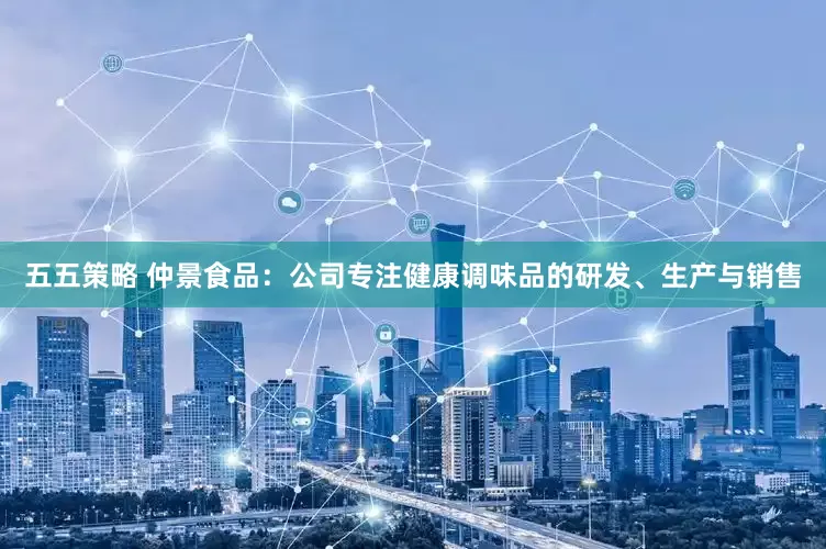 五五策略 仲景食品：公司专注健康调味品的研发、生产与销售
