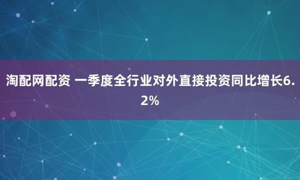 淘配网配资 一季度全行业对外直接投资同比增长6.2%