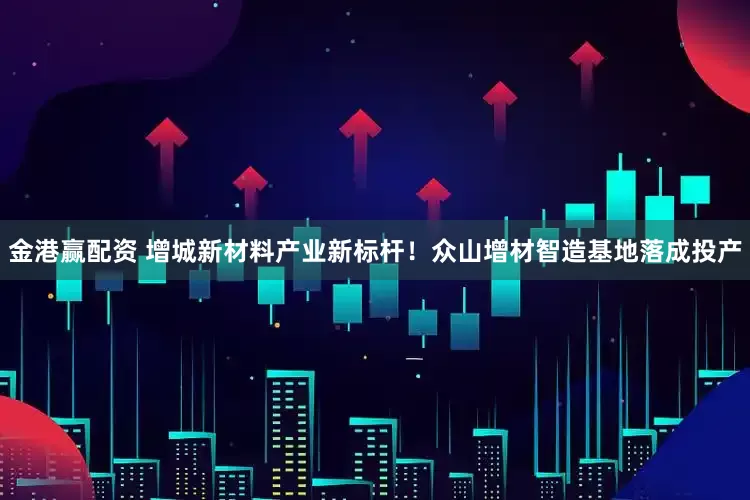 金港赢配资 增城新材料产业新标杆！众山增材智造基地落成投产