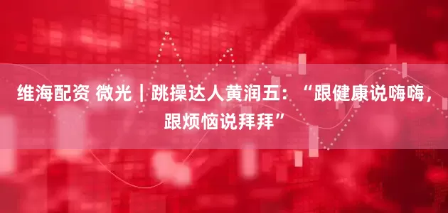 维海配资 微光｜跳操达人黄润五：“跟健康说嗨嗨，跟烦恼说拜拜”