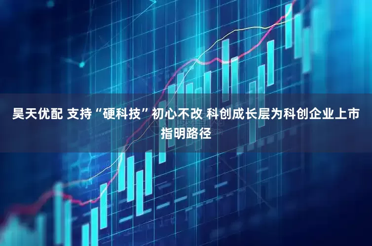 昊天优配 支持“硬科技”初心不改 科创成长层为科创企业上市指明路径