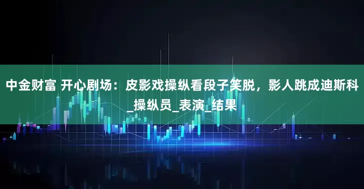 中金财富 开心剧场：皮影戏操纵看段子笑脱，影人跳成迪斯科_操纵员_表演_结果