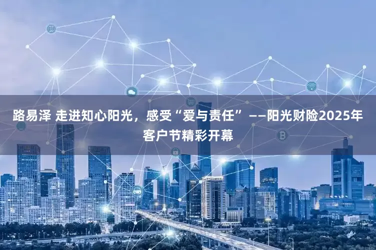 路易泽 走进知心阳光，感受“爱与责任” ——阳光财险2025年客户节精彩开幕