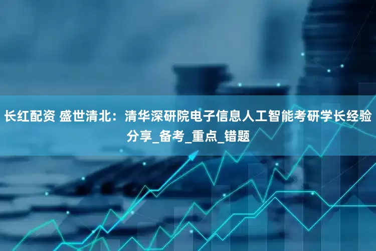 长红配资 盛世清北：清华深研院电子信息人工智能考研学长经验分享_备考_重点_错题