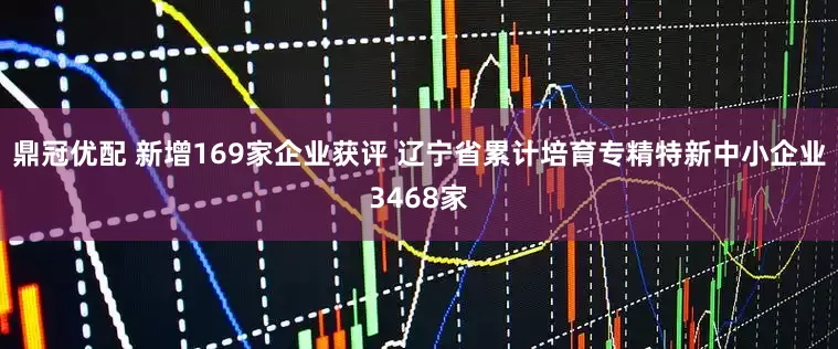 鼎冠优配 新增169家企业获评 辽宁省累计培育专精特新中小企业3468家