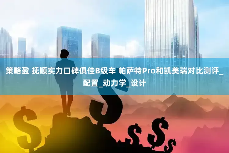 策略盈 抚顺实力口碑俱佳B级车 帕萨特Pro和凯美瑞对比测评_配置_动力学_设计