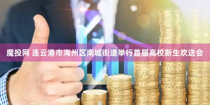 魔投网 连云港市海州区南城街道举行首届高校新生欢送会