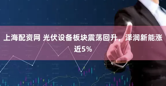 上海配资网 光伏设备板块震荡回升，泽润新能涨近5%