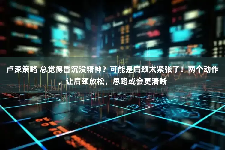 卢深策略 总觉得昏沉没精神？可能是肩颈太紧张了！两个动作，让肩颈放松，思路或会更清晰