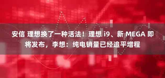 安信 理想换了一种活法！理想 i9、新 MEGA 即将发布，李想：纯电销量已经追平增程